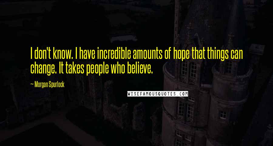 Morgan Spurlock Quotes: I don't know. I have incredible amounts of hope that things can change. It takes people who believe.