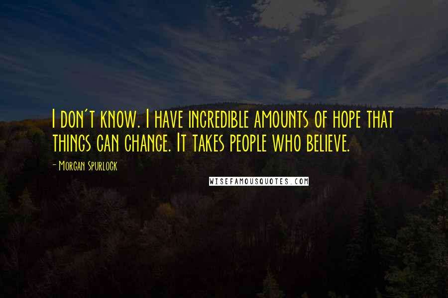 Morgan Spurlock Quotes: I don't know. I have incredible amounts of hope that things can change. It takes people who believe.