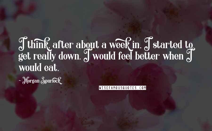 Morgan Spurlock Quotes: I think, after about a week in, I started to get really down. I would feel better when I would eat.