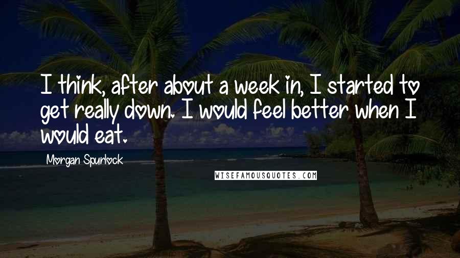 Morgan Spurlock Quotes: I think, after about a week in, I started to get really down. I would feel better when I would eat.