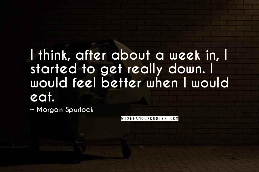 Morgan Spurlock Quotes: I think, after about a week in, I started to get really down. I would feel better when I would eat.