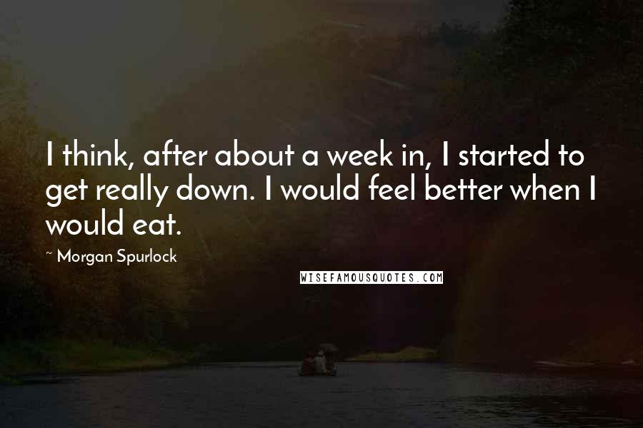 Morgan Spurlock Quotes: I think, after about a week in, I started to get really down. I would feel better when I would eat.
