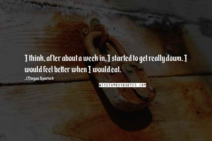 Morgan Spurlock Quotes: I think, after about a week in, I started to get really down. I would feel better when I would eat.