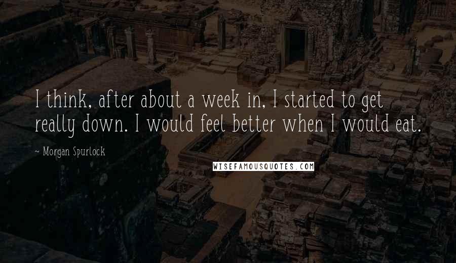 Morgan Spurlock Quotes: I think, after about a week in, I started to get really down. I would feel better when I would eat.