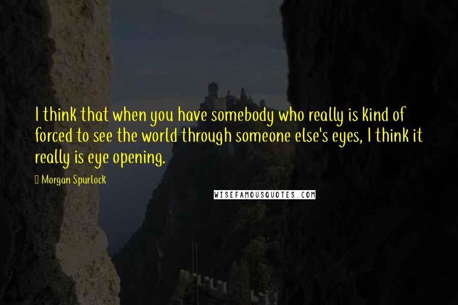 Morgan Spurlock Quotes: I think that when you have somebody who really is kind of forced to see the world through someone else's eyes, I think it really is eye opening.
