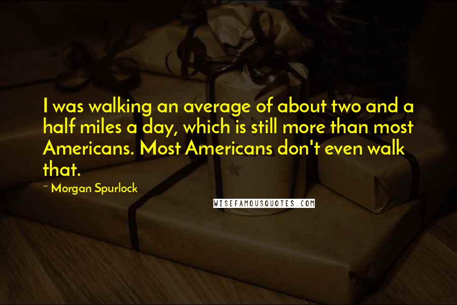 Morgan Spurlock Quotes: I was walking an average of about two and a half miles a day, which is still more than most Americans. Most Americans don't even walk that.