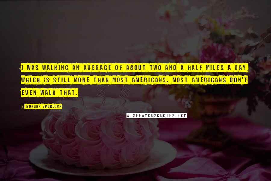 Morgan Spurlock Quotes: I was walking an average of about two and a half miles a day, which is still more than most Americans. Most Americans don't even walk that.