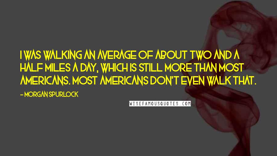 Morgan Spurlock Quotes: I was walking an average of about two and a half miles a day, which is still more than most Americans. Most Americans don't even walk that.