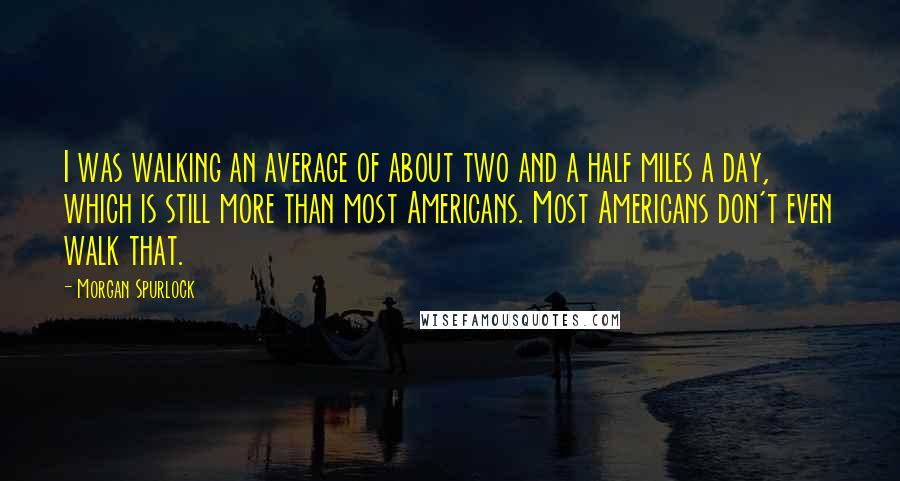 Morgan Spurlock Quotes: I was walking an average of about two and a half miles a day, which is still more than most Americans. Most Americans don't even walk that.