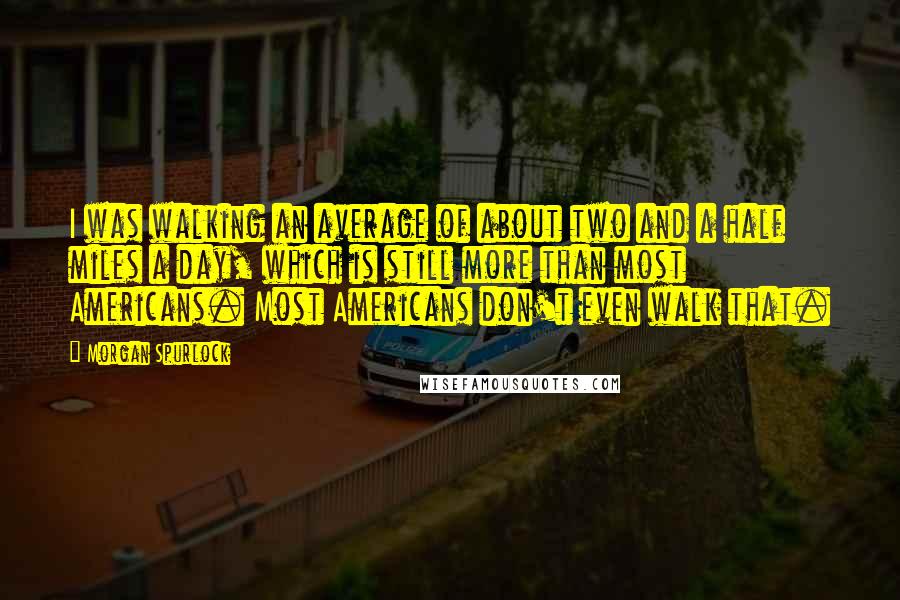 Morgan Spurlock Quotes: I was walking an average of about two and a half miles a day, which is still more than most Americans. Most Americans don't even walk that.