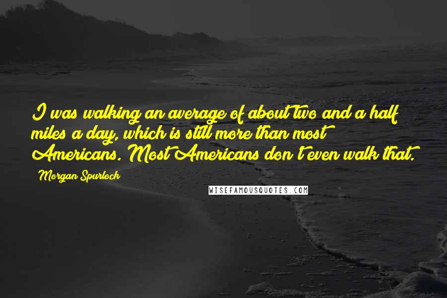 Morgan Spurlock Quotes: I was walking an average of about two and a half miles a day, which is still more than most Americans. Most Americans don't even walk that.