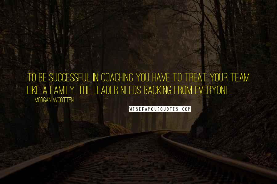 Morgan Wootten Quotes: To be successful in coaching you have to treat your team like a family. The leader needs backing from everyone.