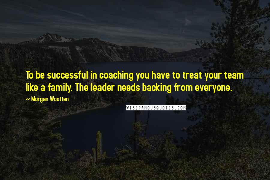 Morgan Wootten Quotes: To be successful in coaching you have to treat your team like a family. The leader needs backing from everyone.