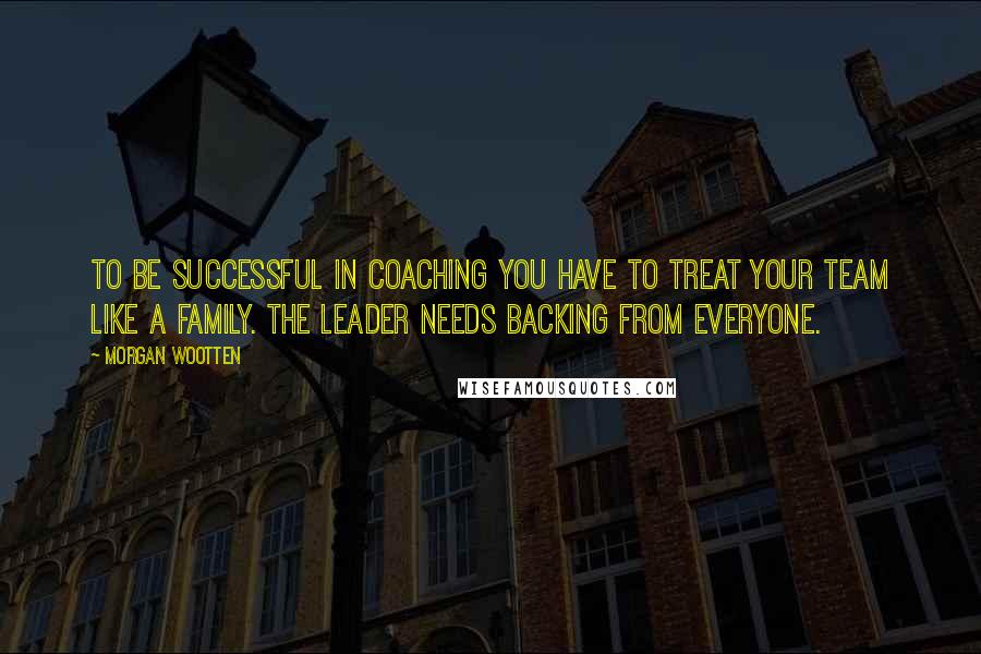 Morgan Wootten Quotes: To be successful in coaching you have to treat your team like a family. The leader needs backing from everyone.