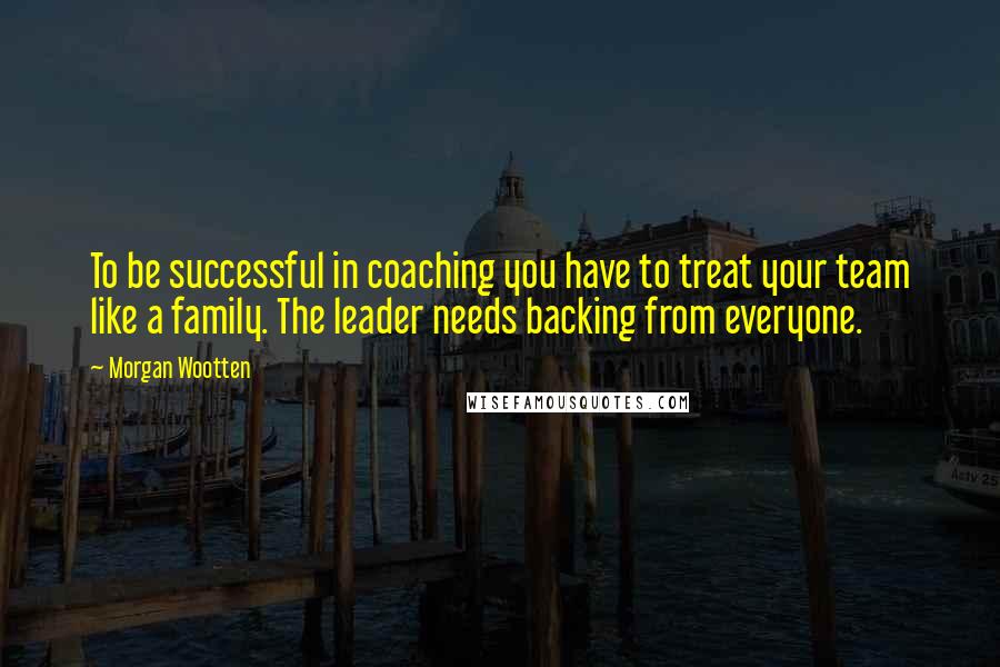 Morgan Wootten Quotes: To be successful in coaching you have to treat your team like a family. The leader needs backing from everyone.