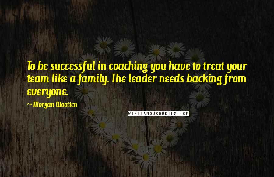 Morgan Wootten Quotes: To be successful in coaching you have to treat your team like a family. The leader needs backing from everyone.