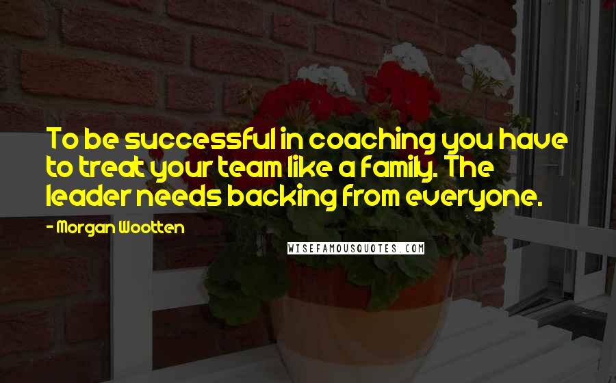 Morgan Wootten Quotes: To be successful in coaching you have to treat your team like a family. The leader needs backing from everyone.