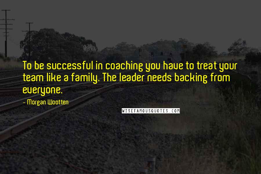 Morgan Wootten Quotes: To be successful in coaching you have to treat your team like a family. The leader needs backing from everyone.