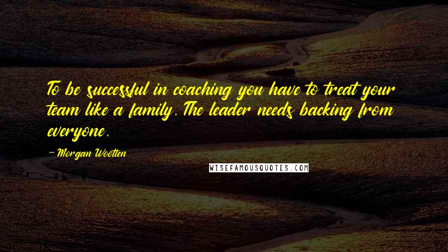 Morgan Wootten Quotes: To be successful in coaching you have to treat your team like a family. The leader needs backing from everyone.