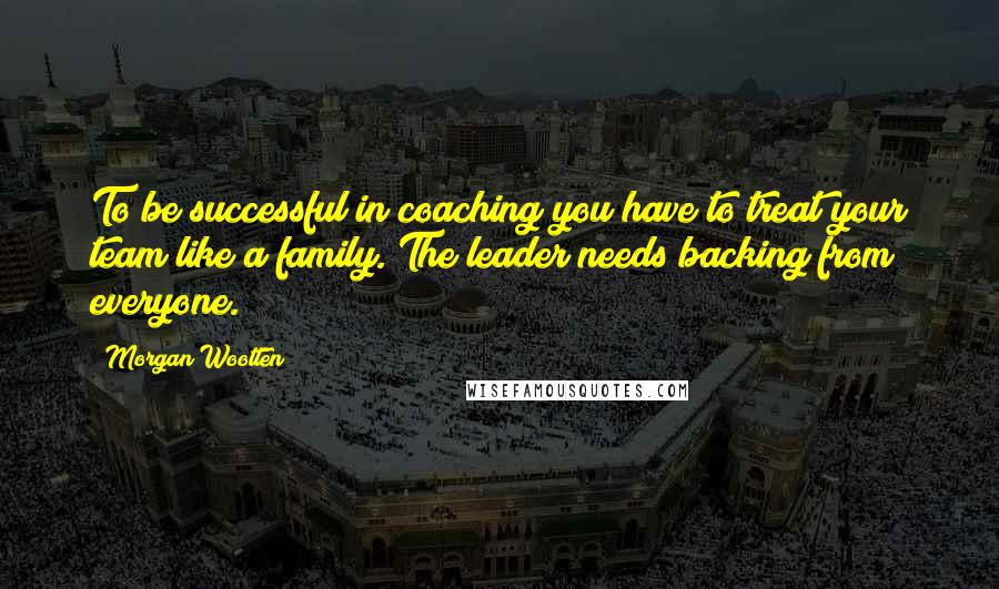 Morgan Wootten Quotes: To be successful in coaching you have to treat your team like a family. The leader needs backing from everyone.