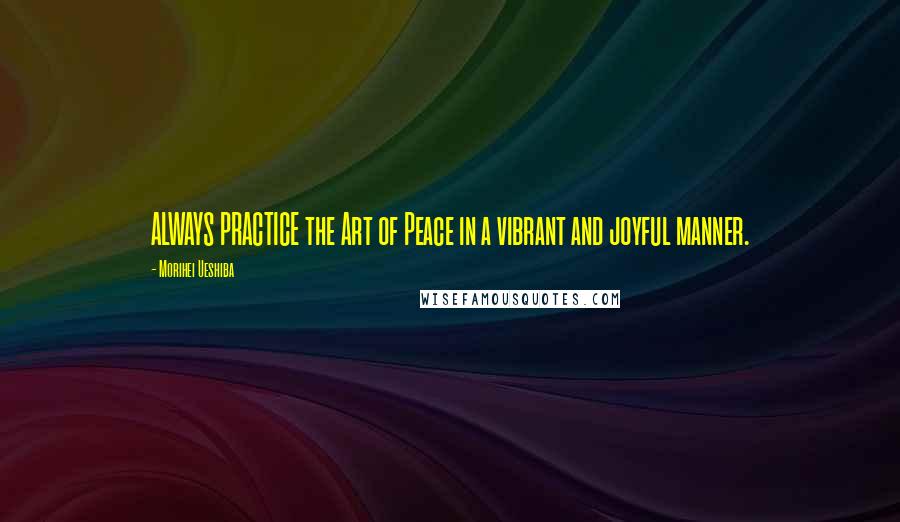 Morihei Ueshiba Quotes: ALWAYS PRACTICE the Art of Peace in a vibrant and joyful manner.
