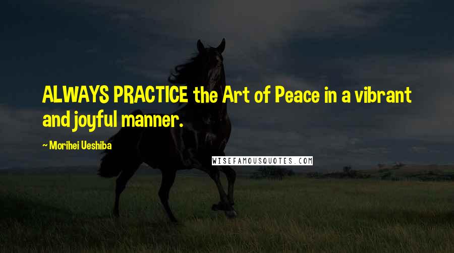 Morihei Ueshiba Quotes: ALWAYS PRACTICE the Art of Peace in a vibrant and joyful manner.