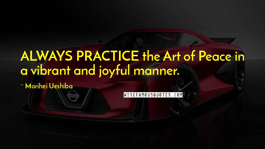 Morihei Ueshiba Quotes: ALWAYS PRACTICE the Art of Peace in a vibrant and joyful manner.