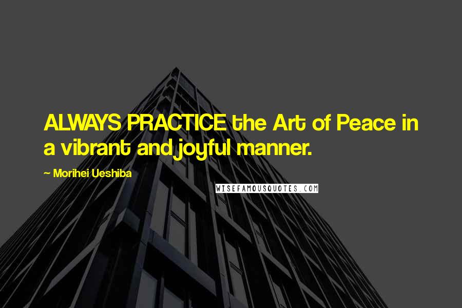 Morihei Ueshiba Quotes: ALWAYS PRACTICE the Art of Peace in a vibrant and joyful manner.