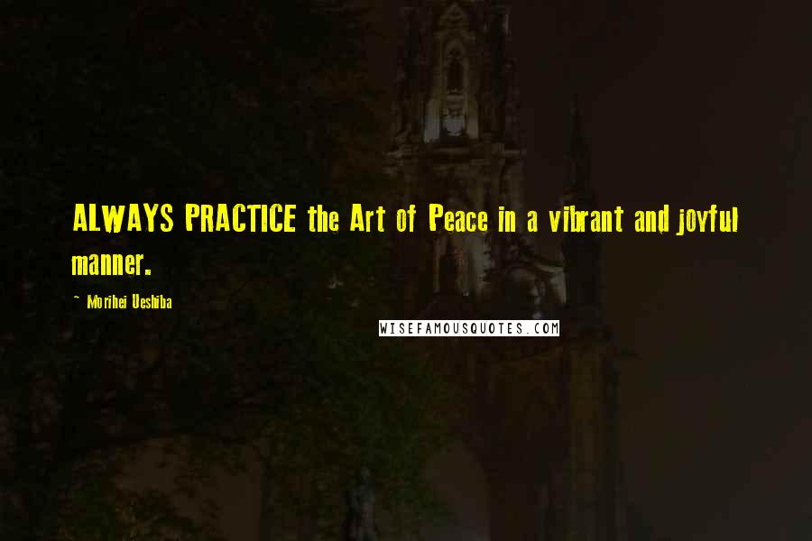 Morihei Ueshiba Quotes: ALWAYS PRACTICE the Art of Peace in a vibrant and joyful manner.