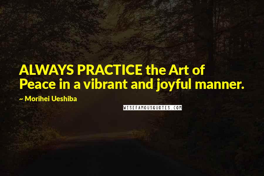 Morihei Ueshiba Quotes: ALWAYS PRACTICE the Art of Peace in a vibrant and joyful manner.