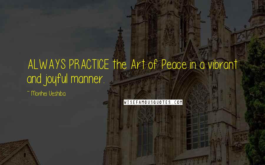 Morihei Ueshiba Quotes: ALWAYS PRACTICE the Art of Peace in a vibrant and joyful manner.