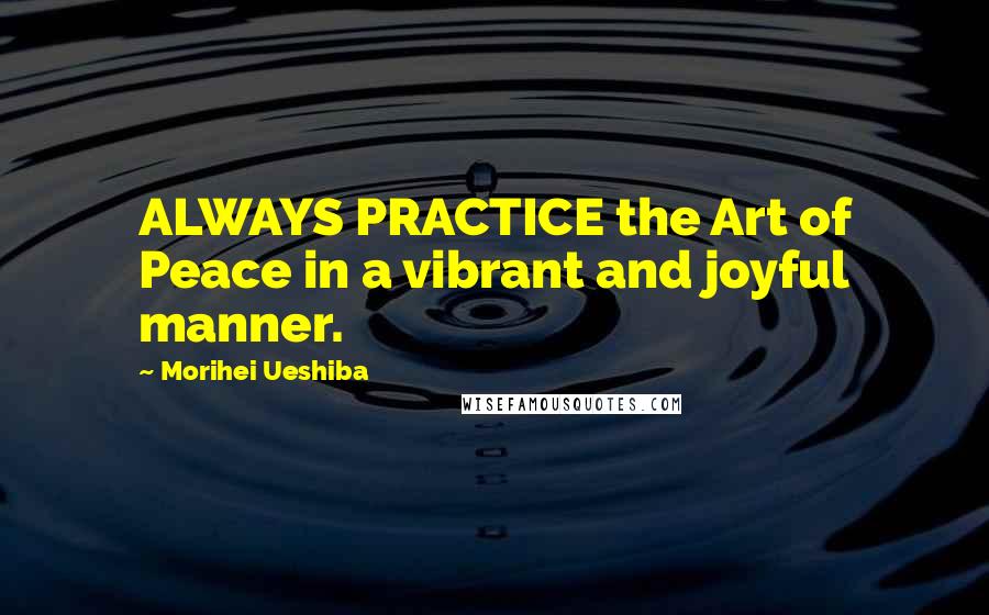 Morihei Ueshiba Quotes: ALWAYS PRACTICE the Art of Peace in a vibrant and joyful manner.