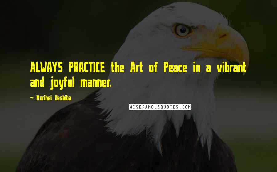 Morihei Ueshiba Quotes: ALWAYS PRACTICE the Art of Peace in a vibrant and joyful manner.