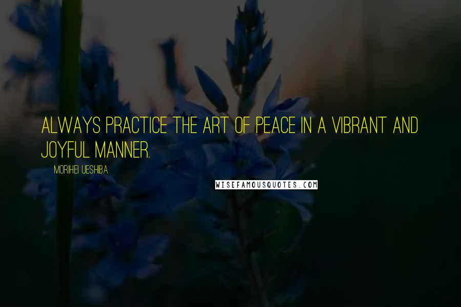 Morihei Ueshiba Quotes: ALWAYS PRACTICE the Art of Peace in a vibrant and joyful manner.