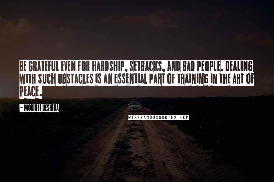 Morihei Ueshiba Quotes: BE GRATEFUL EVEN for hardship, setbacks, and bad people. Dealing with such obstacles is an essential part of training in the Art of Peace.