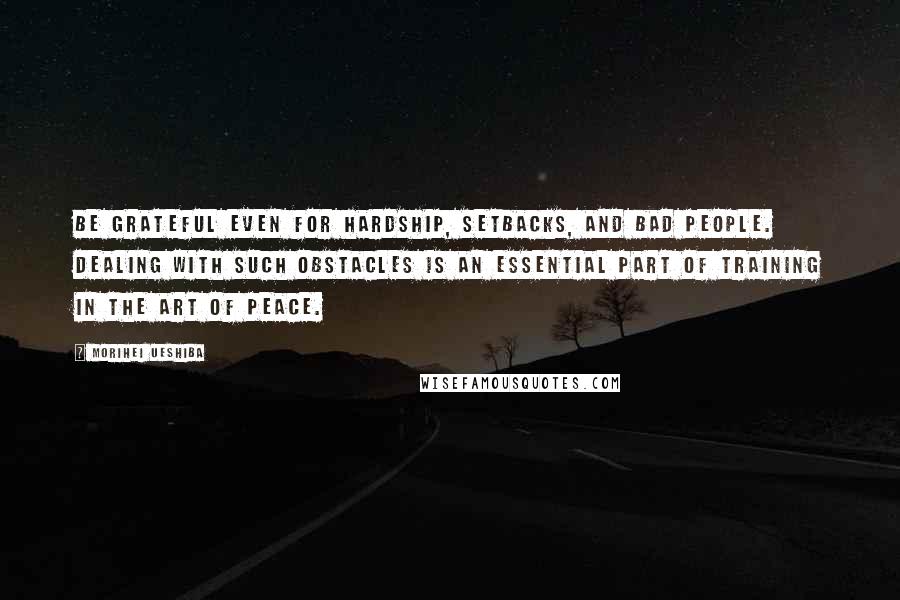 Morihei Ueshiba Quotes: BE GRATEFUL EVEN for hardship, setbacks, and bad people. Dealing with such obstacles is an essential part of training in the Art of Peace.