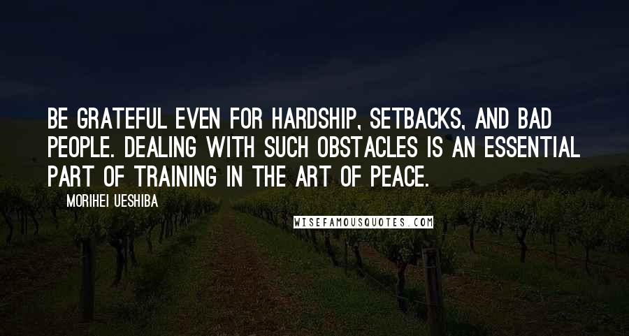 Morihei Ueshiba Quotes: BE GRATEFUL EVEN for hardship, setbacks, and bad people. Dealing with such obstacles is an essential part of training in the Art of Peace.