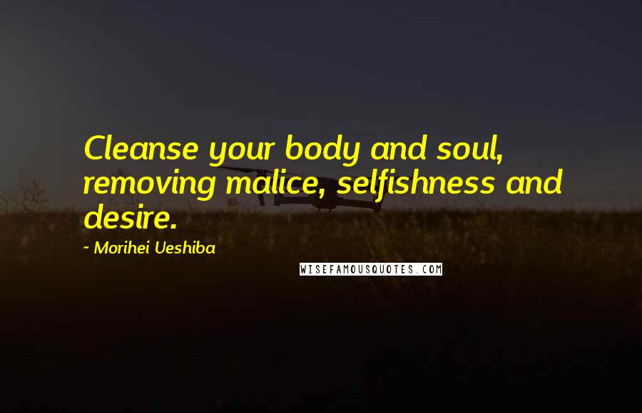 Morihei Ueshiba Quotes: Cleanse your body and soul, removing malice, selfishness and desire.