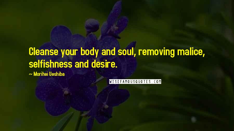 Morihei Ueshiba Quotes: Cleanse your body and soul, removing malice, selfishness and desire.