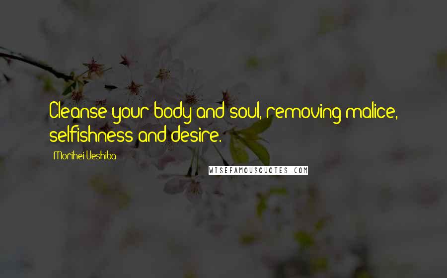 Morihei Ueshiba Quotes: Cleanse your body and soul, removing malice, selfishness and desire.