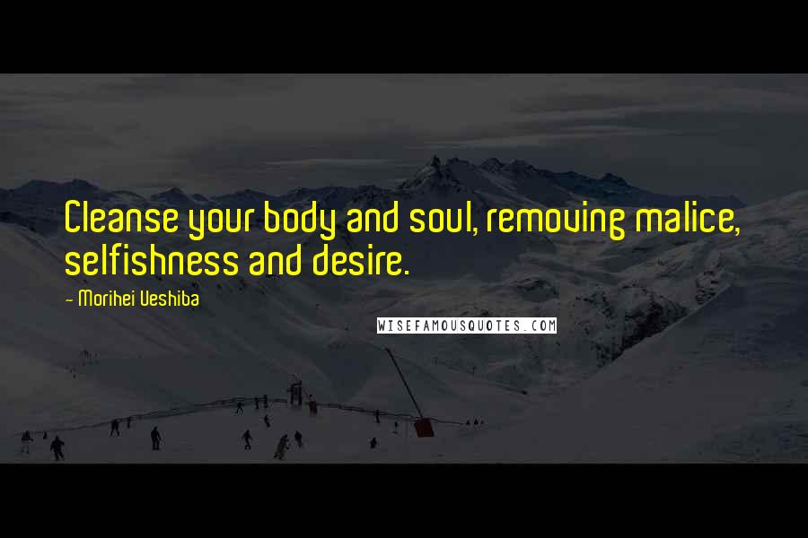 Morihei Ueshiba Quotes: Cleanse your body and soul, removing malice, selfishness and desire.