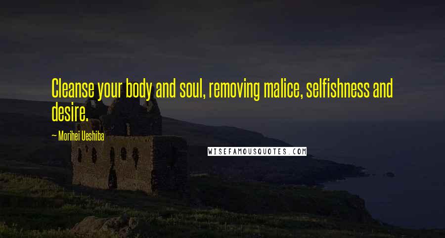 Morihei Ueshiba Quotes: Cleanse your body and soul, removing malice, selfishness and desire.