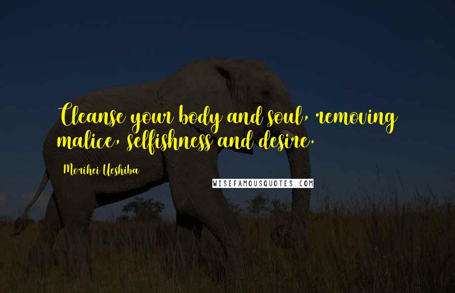 Morihei Ueshiba Quotes: Cleanse your body and soul, removing malice, selfishness and desire.