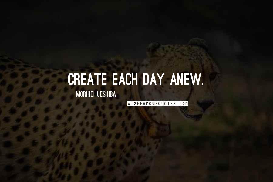 Morihei Ueshiba Quotes: Create each day anew.