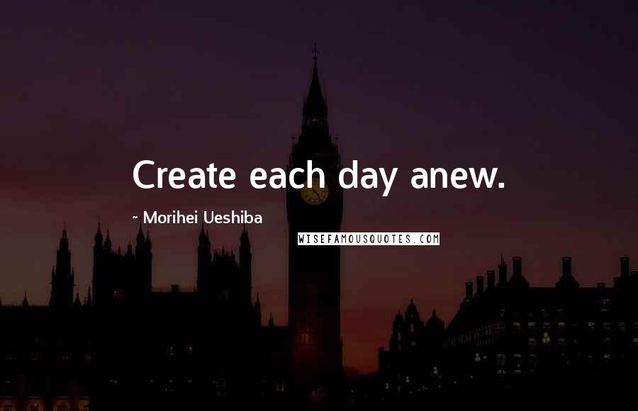 Morihei Ueshiba Quotes: Create each day anew.
