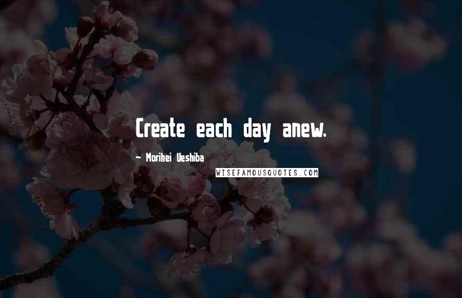 Morihei Ueshiba Quotes: Create each day anew.