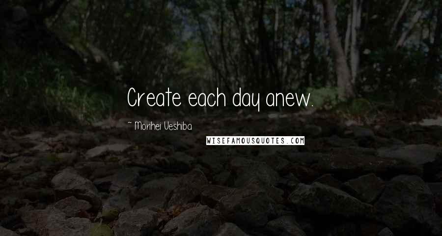 Morihei Ueshiba Quotes: Create each day anew.