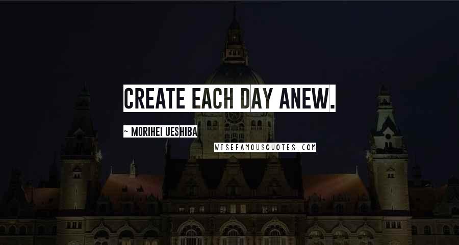 Morihei Ueshiba Quotes: Create each day anew.