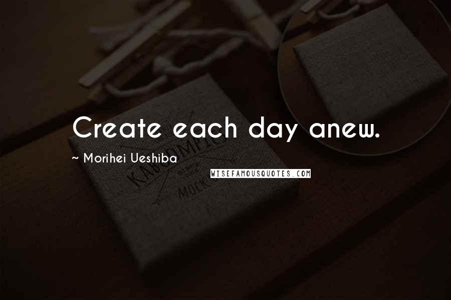 Morihei Ueshiba Quotes: Create each day anew.