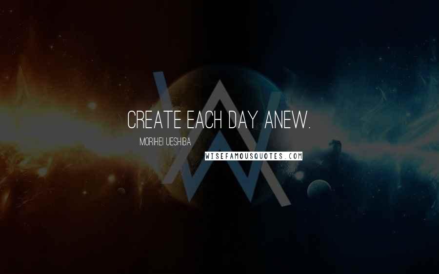 Morihei Ueshiba Quotes: Create each day anew.